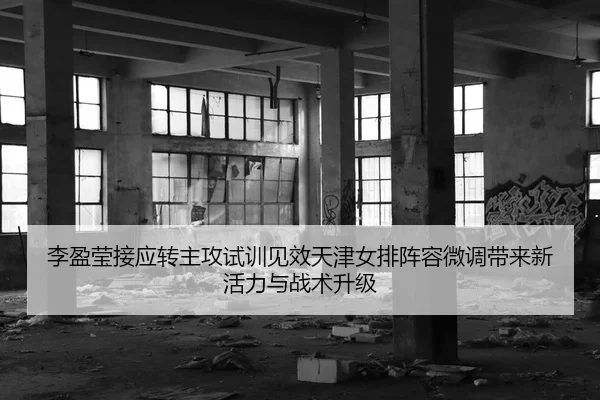 李盈莹接应转主攻试训见效天津女排阵容微调带来新活力与战术升级