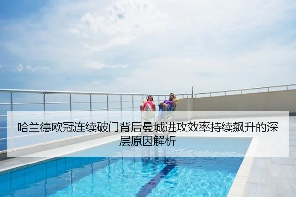 哈兰德欧冠连续破门背后曼城进攻效率持续飙升的深层原因解析